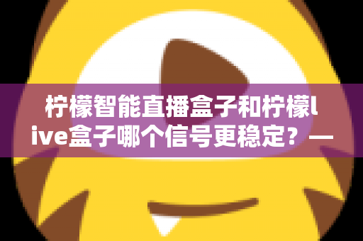 柠檬智能直播盒子和柠檬live盒子哪个信号更稳定？——深度对比测评与选购全指南