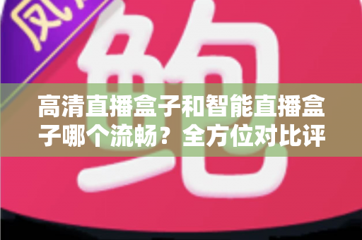高清直播盒子和智能直播盒子哪个流畅？全方位对比评测助你选出最佳观影利器