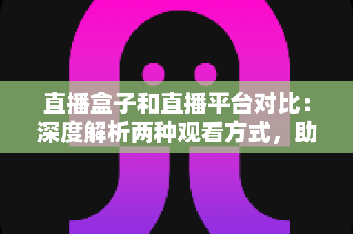 直播盒子和直播平台对比：深度解析两种观看方式，助你找到最适合的追剧神器