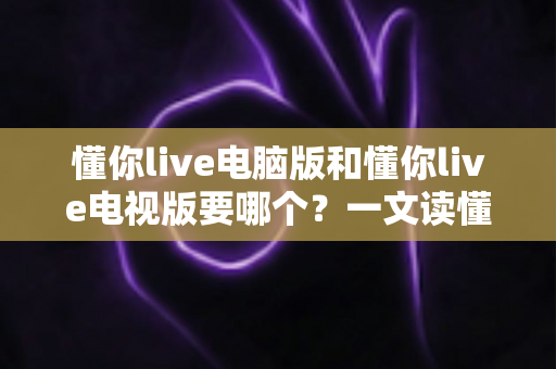 懂你live电脑版和懂你live电视版要哪个？一文读懂两者差异，选对版本畅享大屏与高清直播体验