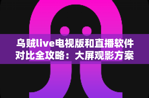 乌贼live电视版和直播软件对比全攻略：大屏观影方案这样选才不踩坑