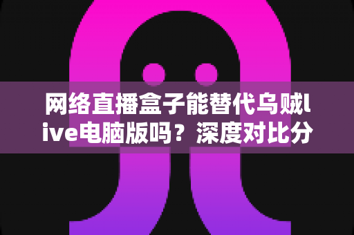 网络直播盒子能替代乌贼live电脑版吗?深度对比分析与选购指南全解析 网络直播盒子能替代乌贼live电脑版吗?深度对比分析与选购指南全解析