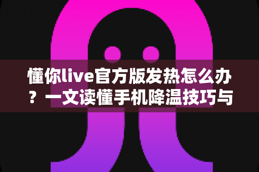 懂你live官方版发热怎么办?一文读懂手机降温技巧与使用优化全攻略 懂你live官方版发热怎么办?一文读懂手机降温技巧与使用优化全攻略