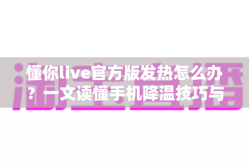 懂你live官方版发热怎么办?一文读懂手机降温技巧与使用优化全攻略 懂你live官方版发热怎么办?一文读懂手机降温技巧与使用优化全攻略
