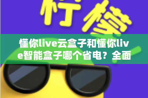 懂你live云盒子和懂你live智能盒子哪个省电?全面功耗对比与实用省电指南 懂你live云盒子和懂你live智能盒子哪个省电?全面功耗对比与实用省电指南