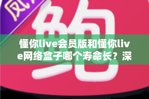 懂你live会员版和懂你live网络盒子哪个寿命长?深度解析使用寿命差异与选购全攻略 懂你live会员版和懂你live网络盒子哪个寿命长?深度解析使用寿命差异与选购全攻略