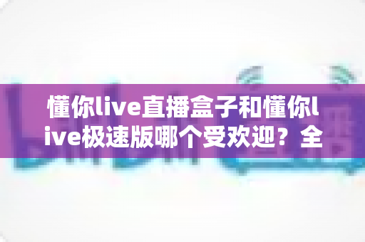 懂你live直播盒子和懂你live极速版哪个受欢迎？全面对比评测与选购指南