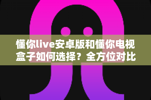 懂你live安卓版和懂你电视盒子如何选择？全方位对比分析助你做出明智决定