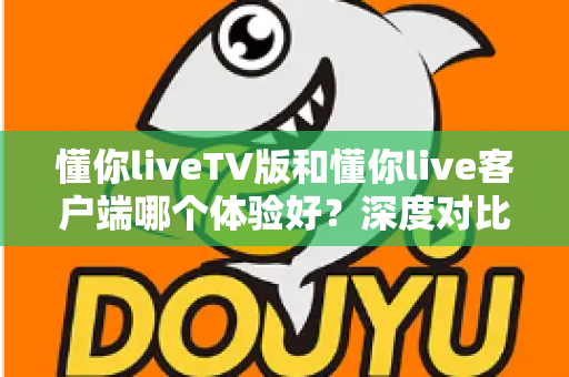 懂你liveTV版和懂你live客户端哪个体验好？深度对比评测帮你选出最适合的版本