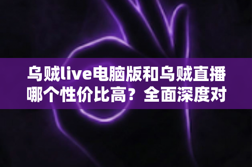 乌贼live电脑版和乌贼直播哪个性价比高？全面深度对比分析，帮你找到最划算的观看选择