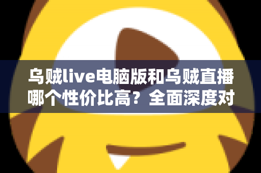 乌贼live电脑版和乌贼直播哪个性价比高？全面深度对比分析，帮你找到最划算的观看选择