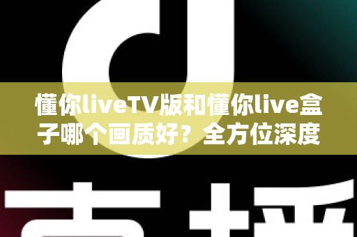 懂你liveTV版和懂你live盒子哪个画质好？全方位深度对比解析，帮你找到最清晰的大屏观影方案