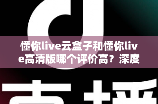 懂你live云盒子和懂你live高清版哪个评价高？深度对比评测帮你选对不踩坑