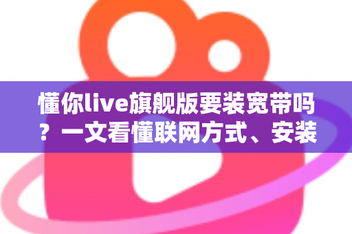懂你live旗舰版要装宽带吗？一文看懂联网方式、安装条件与常见问题全解析