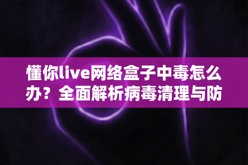 懂你live网络盒子中毒怎么办？全面解析病毒清理与防护实用指南，让你的电视盒子恢复流畅安全
