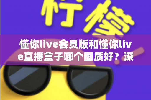 懂你live会员版和懂你live直播盒子哪个画质好？深度对比解析助你选出最佳观影方案