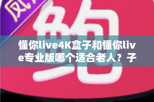 懂你live4K盒子和懂你live专业版哪个适合老人？子女必读的贴心选购指南