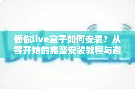 懂你live盒子如何安装？从零开始的完整安装教程与避坑指南