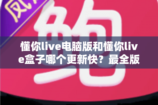 懂你live电脑版和懂你live盒子哪个更新快？最全版本更新速度对比与选择指南