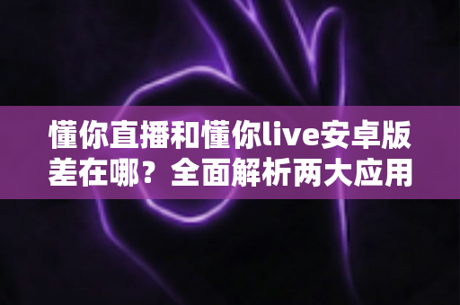 懂你直播和懂你live安卓版差在哪？全面解析两大应用的核心区别与选择建议