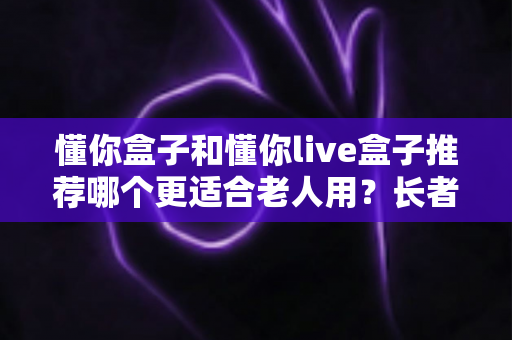 懂你盒子和懂你live盒子推荐哪个更适合老人用?长者电视盒超详细选购评测指南 懂你盒子和懂你live盒子推荐哪个更适合老人用?长者电视盒超详细选购评测指南
