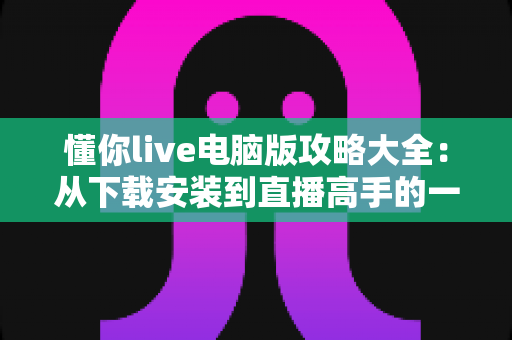 懂你live电脑版攻略大全:从下载安装到直播高手的一站式实用指南 懂你live电脑版攻略大全:从下载安装到直播高手的一站式实用指南