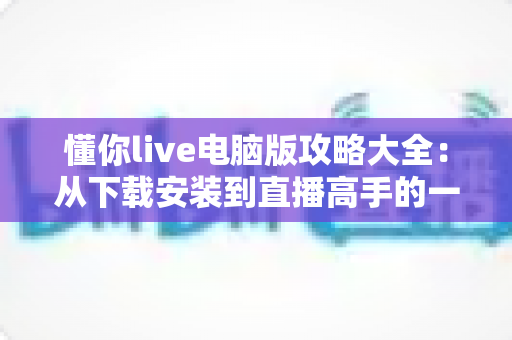 懂你live电脑版攻略大全：从下载安装到直播高手的一站式实用指南