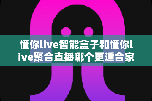 懂你live智能盒子和懂你live聚合直播哪个更适合家用？2025年家庭观影设备选购深度测评指南