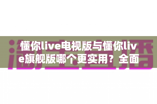 懂你live电视版与懂你live旗舰版哪个更实用？全面对比帮你选出最适合的版本