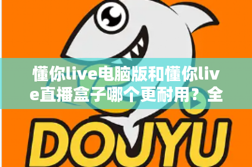 懂你live电脑版和懂你live直播盒子哪个更耐用？全面解析与选购建议