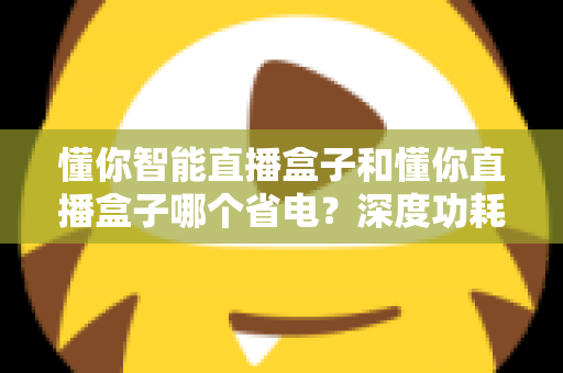 懂你智能直播盒子和懂你直播盒子哪个省电?深度功耗对比与实用省电攻略全解析 懂你智能直播盒子和懂你直播盒子哪个省电?深度功耗对比与实用省电攻略全解析
