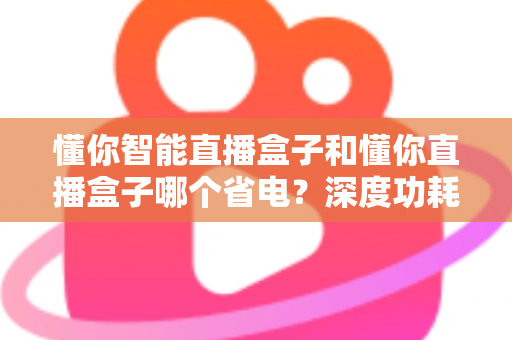懂你智能直播盒子和懂你直播盒子哪个省电？深度功耗对比与实用省电攻略全解析