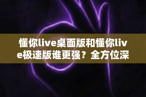 懂你live桌面版和懂你live极速版谁更强?全方位深度对比评测助你精准选择 懂你live桌面版和懂你live极速版谁更强?全方位深度对比评测助你精准选择