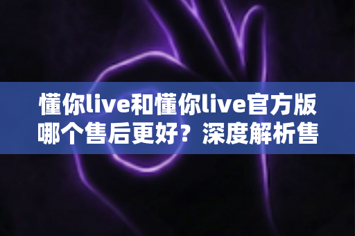 懂你live和懂你live官方版哪个售后更好?深度解析售后差异与下载渠道选择指南 懂你live和懂你live官方版哪个售后更好?深度解析售后差异与下载渠道选择指南