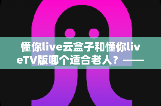 懂你live云盒子和懂你liveTV版哪个适合老人?——为长辈挑选省心观影方案的实用指南 懂你live云盒子和懂你liveTV版哪个适合老人?——为长辈挑选省心观影方案的实用指南