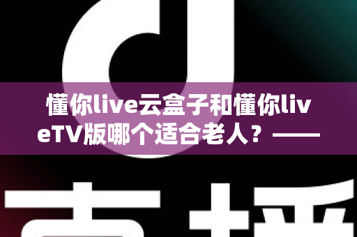 懂你live云盒子和懂你liveTV版哪个适合老人？——为长辈挑选省心观影方案的实用指南
