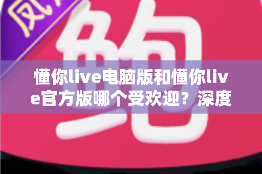 懂你live电脑版和懂你live官方版哪个受欢迎?深度对比分析与选择指南 懂你live电脑版和懂你live官方版哪个受欢迎?深度对比分析与选择指南