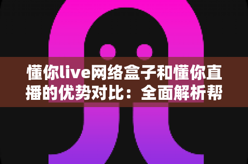 懂你live网络盒子和懂你直播的优势对比：全面解析帮你选出最佳观看方案