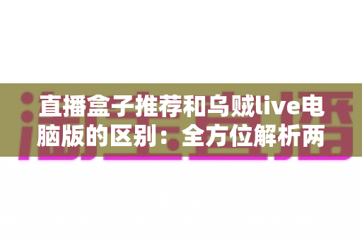 直播盒子推荐和乌贼live电脑版的区别：全方位解析两大直播观看方式，帮你选对工具不踩坑