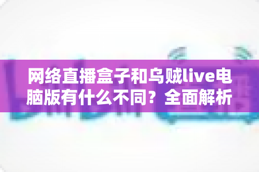 网络直播盒子和乌贼live电脑版有什么不同？全面解析两大直播工具的核心差异与选择指南