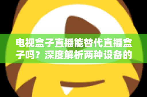 电视盒子直播能替代直播盒子吗？深度解析两种设备的核心差异与选购指南