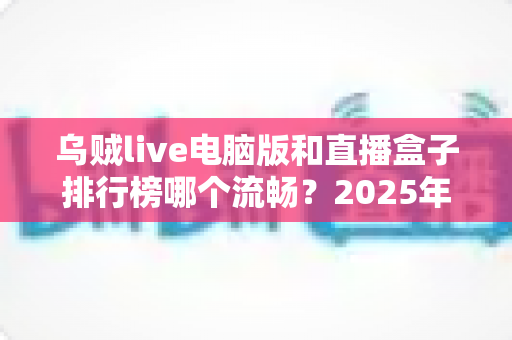 乌贼live电脑版和直播盒子排行榜哪个流畅？2025年最全流畅度对比评测与选购指南