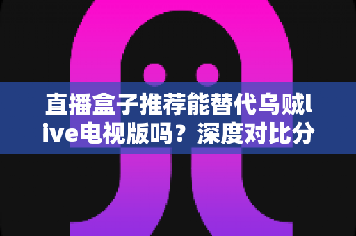 直播盒子推荐能替代乌贼live电视版吗？深度对比分析与选购指南全解析