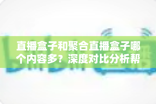 直播盒子和聚合直播盒子哪个内容多？深度对比分析帮你选对观影设备