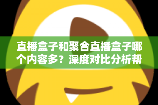 直播盒子和聚合直播盒子哪个内容多？深度对比分析帮你选对观影设备