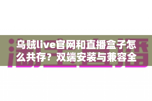 乌贼live官网和直播盒子怎么共存？双端安装与兼容全攻略