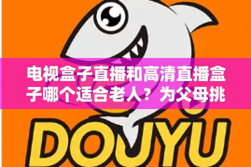 电视盒子直播和高清直播盒子哪个适合老人?为父母挑选理想观影设备的完整指南 电视盒子直播和高清直播盒子哪个适合老人?为父母挑选理想观影设备的完整指南