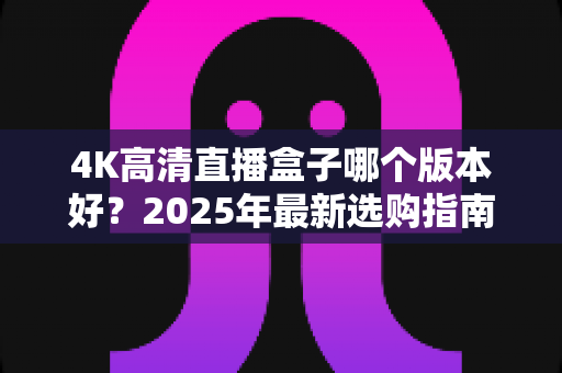 4K高清直播盒子哪个版本好?2025年最新选购指南与避坑全解析 4K高清直播盒子哪个版本好?2025年最新选购指南与避坑全解析