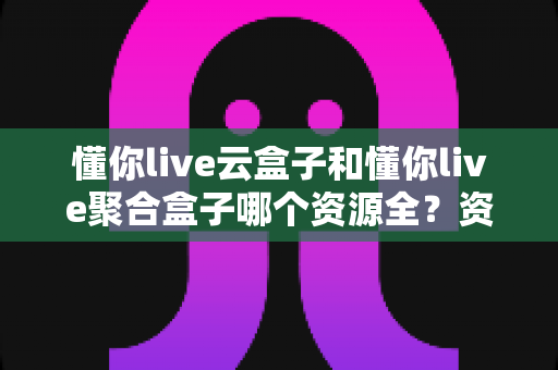 懂你live云盒子和懂你live聚合盒子哪个资源全？资深玩家深度对比评测，选对设备看片不踩坑