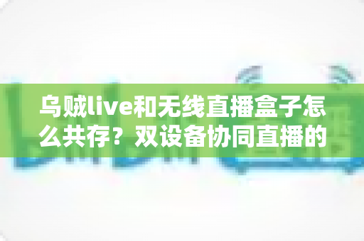 乌贼live和无线直播盒子怎么共存？双设备协同直播的完整实用指南